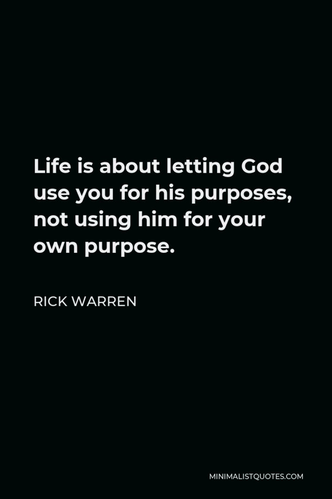Rick Warren Quote - Life is about letting God use you for his purposes, not using him for your own purpose.