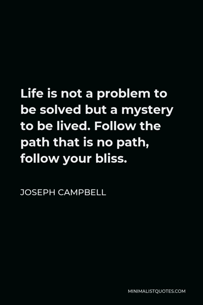 Joseph Campbell Quote - Life is not a problem to be solved but a mystery to be lived. Follow the path that is no path, follow your bliss.