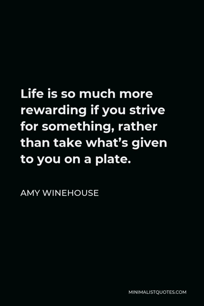 Amy Winehouse Quote - Life is so much more rewarding if you strive for something, rather than take what’s given to you on a plate.