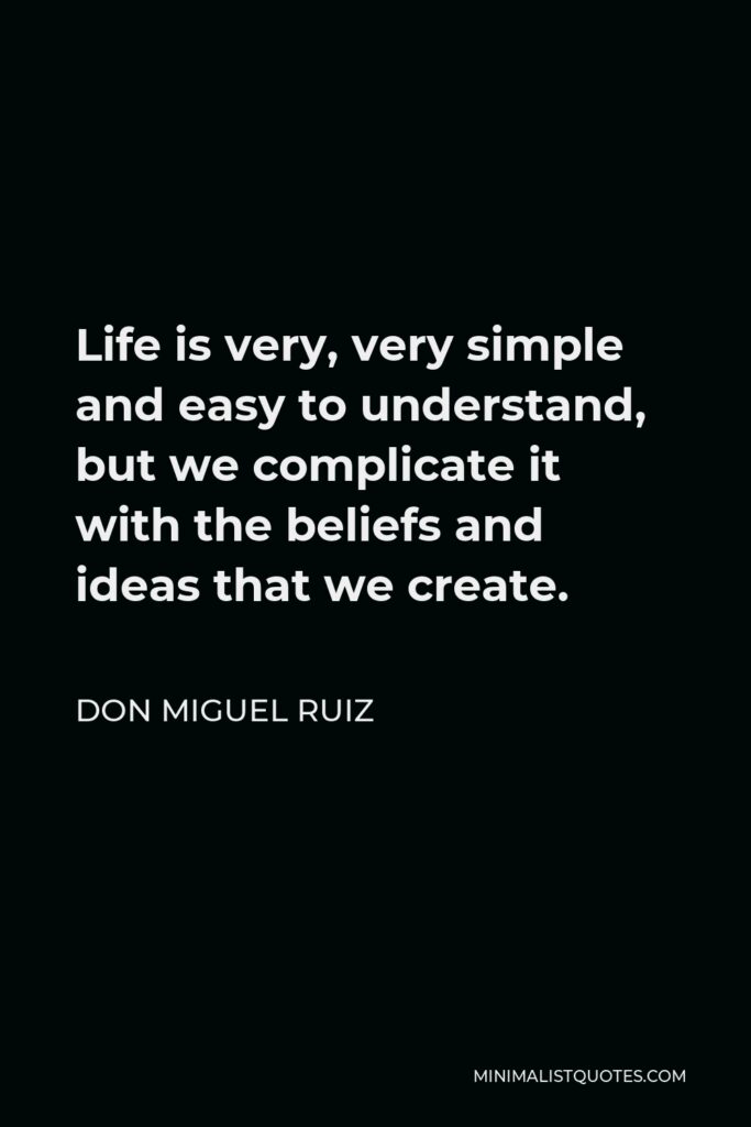 Don Miguel Ruiz Quote - Life is very, very simple and easy to understand, but we complicate it with the beliefs and ideas that we create.