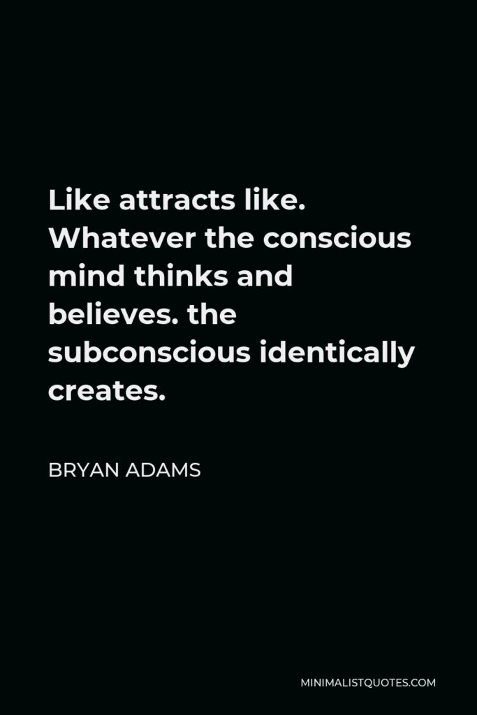 Bryan Adams Quote - Like attracts like. Whatever the conscious mind thinks and believes. the subconscious identically creates.