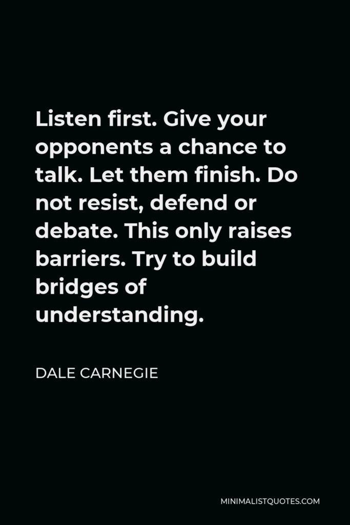 Dale Carnegie Quote - Listen first. Give your opponents a chance to talk. Let them finish. Do not resist, defend or debate. This only raises barriers. Try to build bridges of understanding.