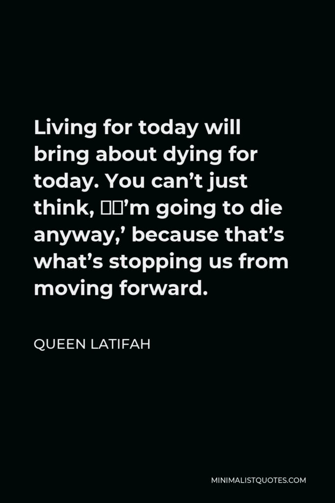 Queen Latifah Quote - Living for today will bring about dying for today. You can’t just think, ‘I’m going to die anyway,’ because that’s what’s stopping us from moving forward.