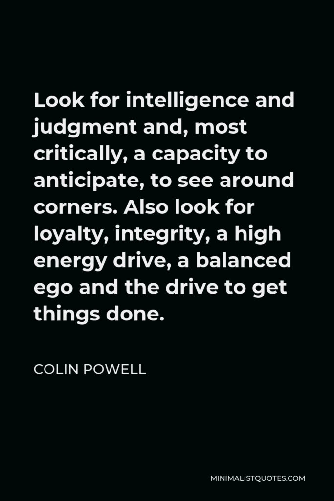 Colin Powell Quote - Look for intelligence and judgment and, most critically, a capacity to anticipate, to see around corners. Also look for loyalty, integrity, a high energy drive, a balanced ego and the drive to get things done.