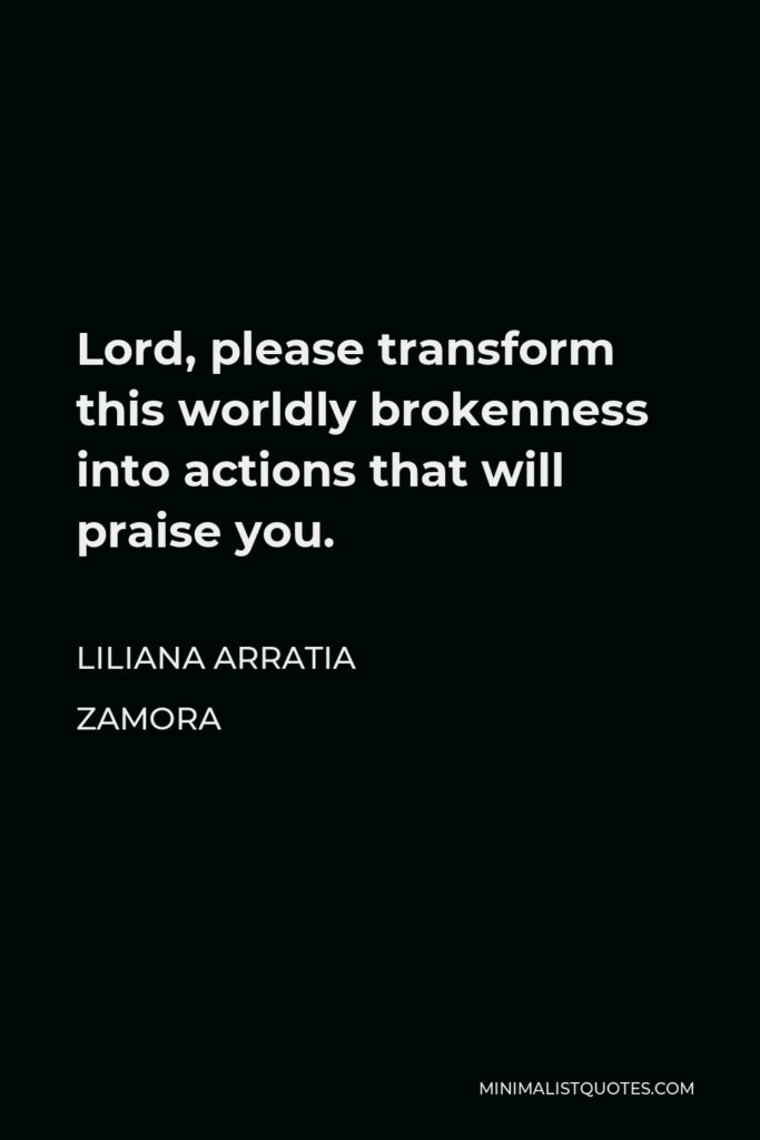 Liliana Arratia Zamora Quote - Lord, please transform this worldly brokenness into actions that will praise you.