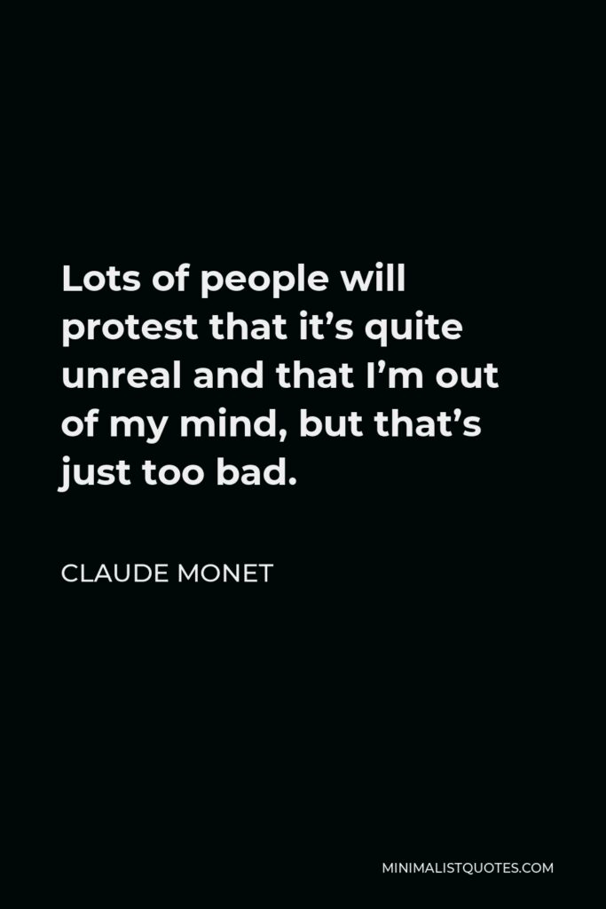 Claude Monet Quote - Lots of people will protest that it’s quite unreal and that I’m out of my mind, but that’s just too bad.