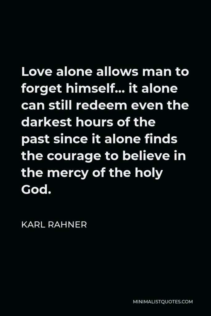 Karl Rahner Quote - Love alone allows man to forget himself… it alone can still redeem even the darkest hours of the past since it alone finds the courage to believe in the mercy of the holy God.