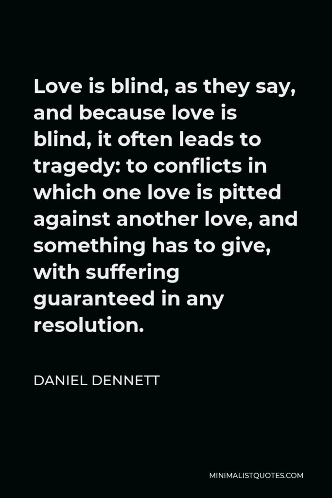 Daniel Dennett Quote - Love is blind, as they say, and because love is blind, it often leads to tragedy: to conflicts in which one love is pitted against another love, and something has to give, with suffering guaranteed in any resolution.