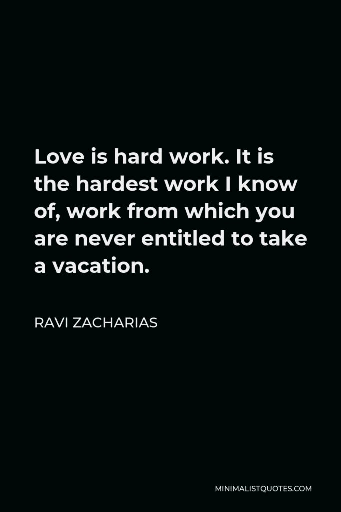 Ravi Zacharias Quote - Love is hard work. It is the hardest work I know of, work from which you are never entitled to take a vacation.