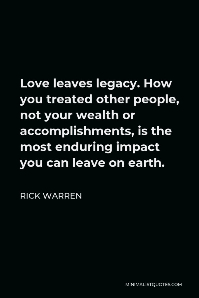 Rick Warren Quote - Love leaves legacy. How you treated other people, not your wealth or accomplishments, is the most enduring impact you can leave on earth.