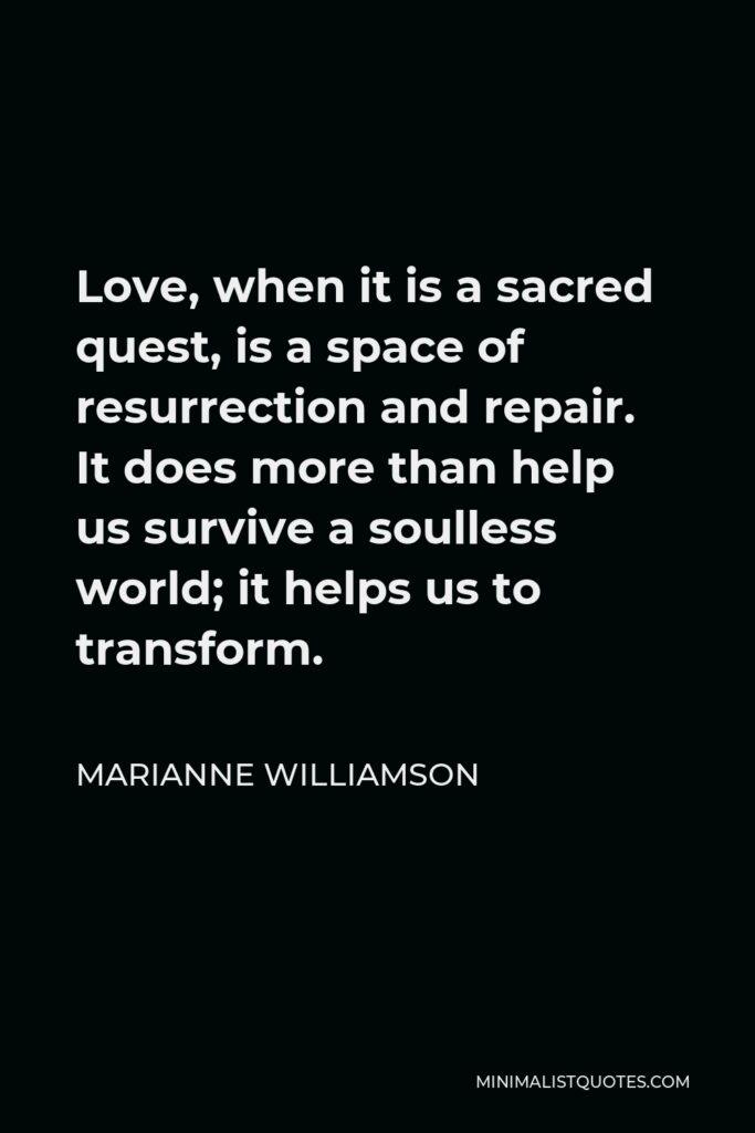 Marianne Williamson Quote - Love, when it is a sacred quest, is a space of resurrection and repair. It does more than help us survive a soulless world; it helps us to transform.
