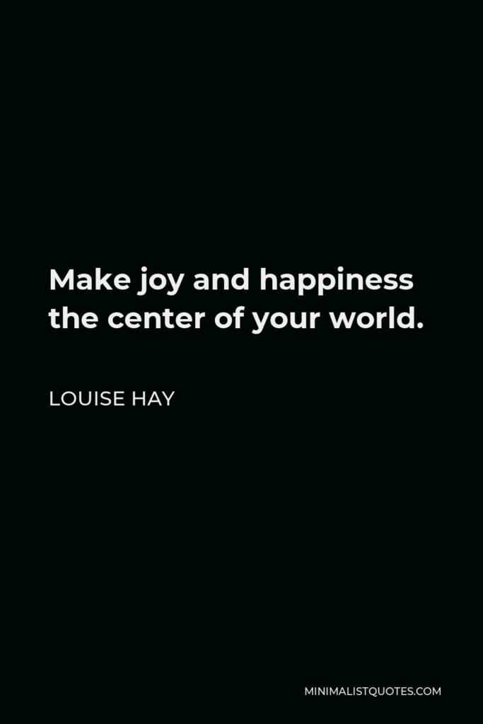 Louise Hay Quote - Make joy and happiness the center of your world.