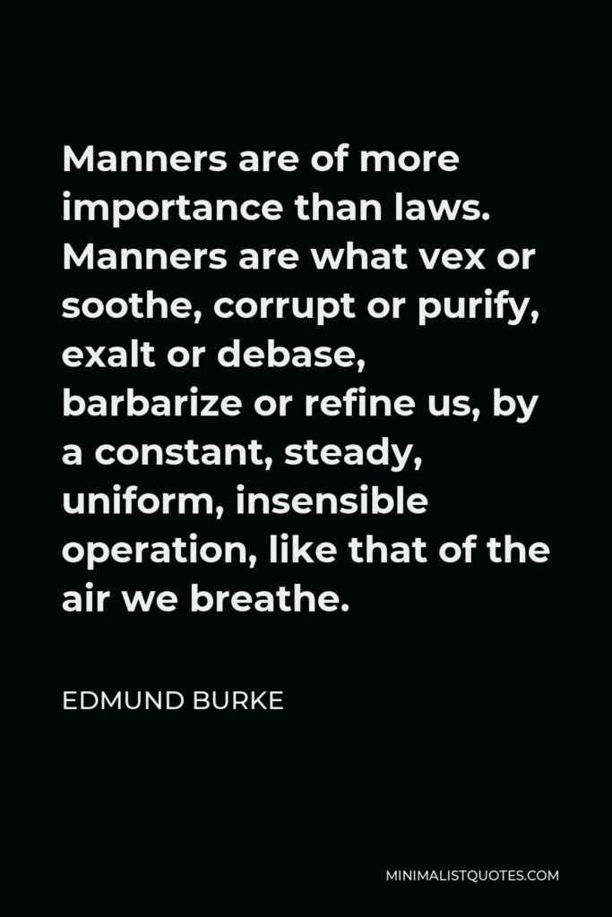 Edmund Burke Quote - Manners are of more importance than laws. Manners are what vex or soothe, corrupt or purify, exalt or debase, barbarize or refine us, by a constant, steady, uniform, insensible operation, like that of the air we breathe.