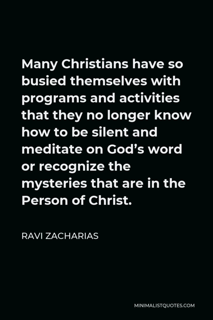 Ravi Zacharias Quote - Many Christians have so busied themselves with programs and activities that they no longer know how to be silent and meditate on God’s word or recognize the mysteries that are in the Person of Christ.