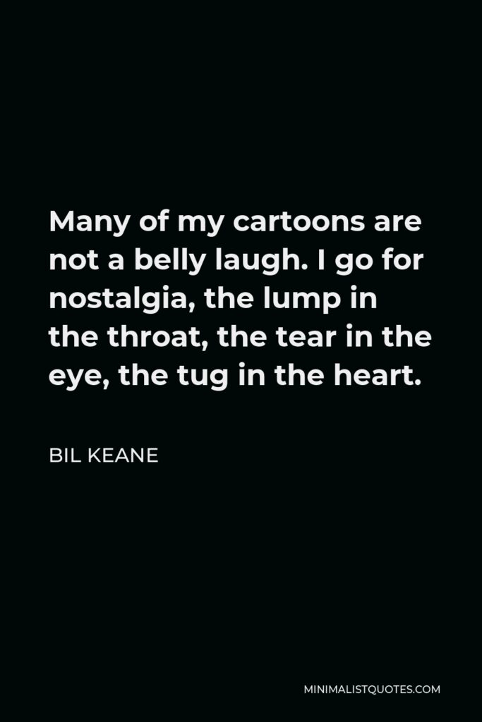 Bil Keane Quote - Many of my cartoons are not a belly laugh. I go for nostalgia, the lump in the throat, the tear in the eye, the tug in the heart.