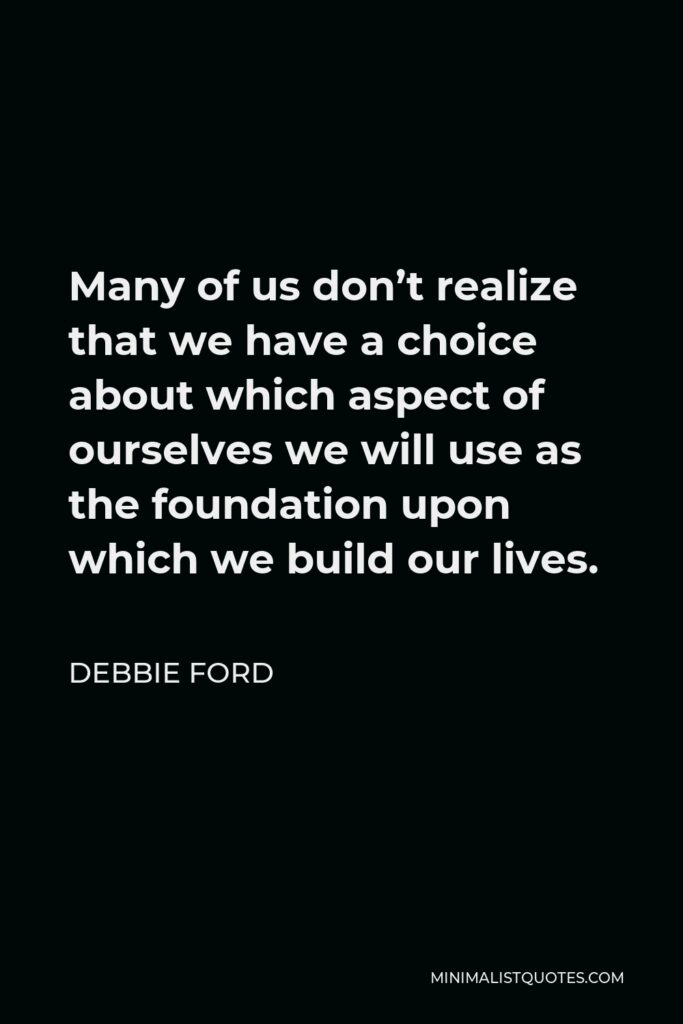 Debbie Ford Quote - Many of us don’t realize that we have a choice about which aspect of ourselves we will use as the foundation upon which we build our lives.