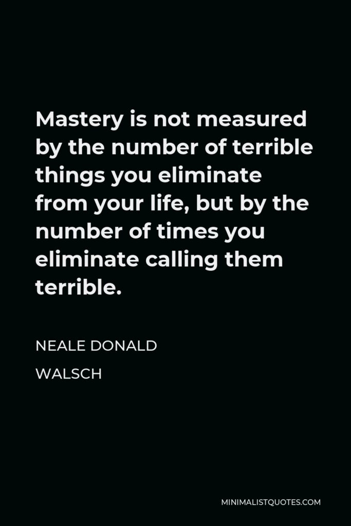 Neale Donald Walsch Quote - Mastery is not measured by the number of terrible things you eliminate from your life, but by the number of times you eliminate calling them terrible.