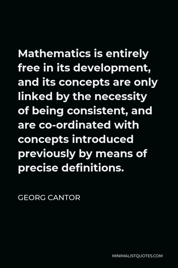 Georg Cantor Quote - Mathematics is entirely free in its development, and its concepts are only linked by the necessity of being consistent, and are co-ordinated with concepts introduced previously by means of precise definitions.