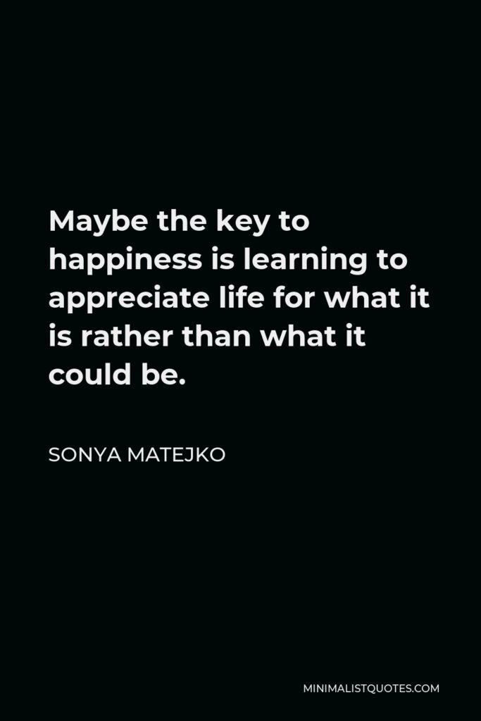 Sonya Matejko Quote - Maybe the key to happiness is learning to appreciate life for what it is rather than what it could be.