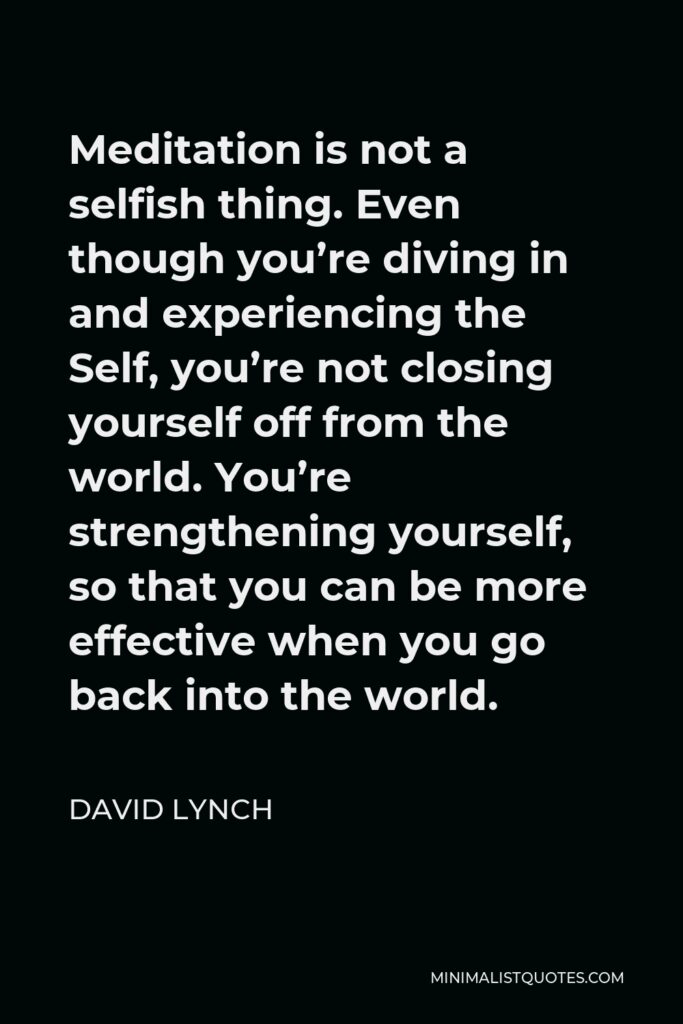 David Lynch Quote - Meditation is not a selfish thing. Even though you’re diving in and experiencing the Self, you’re not closing yourself off from the world. You’re strengthening yourself, so that you can be more effective when you go back into the world.