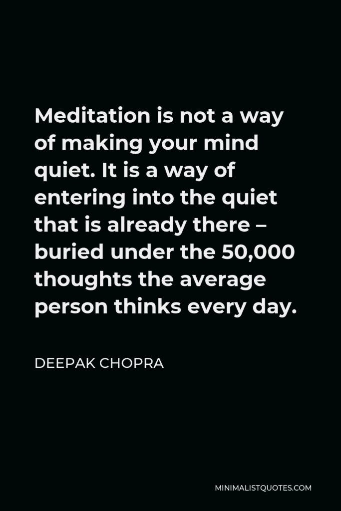 Deepak Chopra Quote - Meditation is not a way of making your mind quiet. It is a way of entering into the quiet that is already there – buried under the 50,000 thoughts the average person thinks every day.