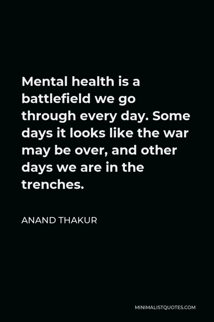 Anand Thakur Quote - Mental health is a battlefield we go through every day. Some days it looks like the war may be over, and other days we are in the trenches.