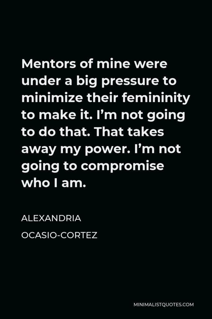 Alexandria Ocasio-Cortez Quote - Mentors of mine were under a big pressure to minimize their femininity to make it. I’m not going to do that. That takes away my power. I’m not going to compromise who I am.