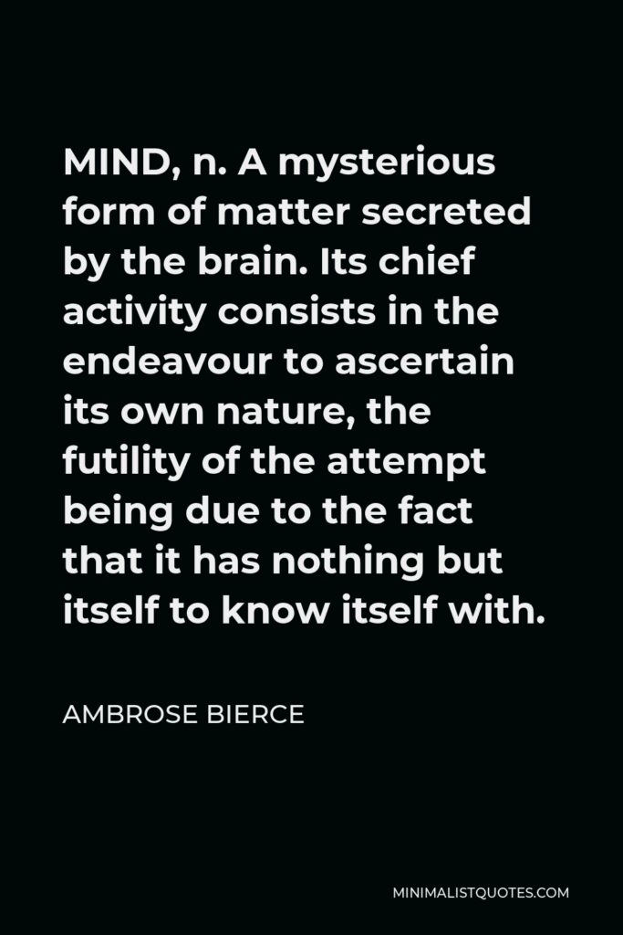 Ambrose Bierce Quote - MIND, n. A mysterious form of matter secreted by the brain. Its chief activity consists in the endeavour to ascertain its own nature, the futility of the attempt being due to the fact that it has nothing but itself to know itself with.