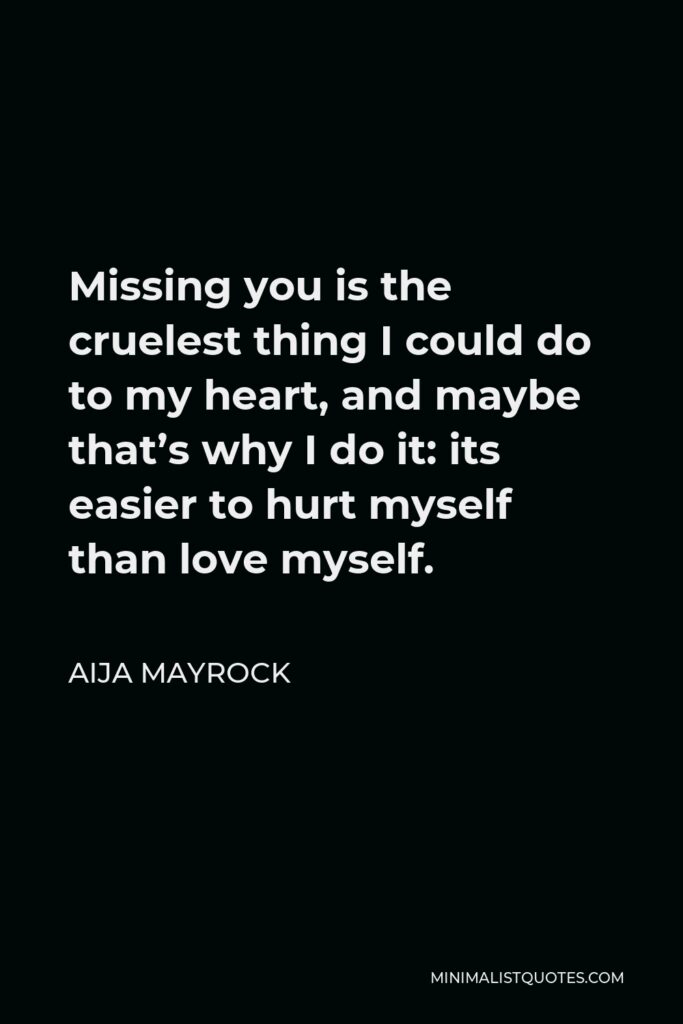 Aija Mayrock Quote - Missing you is the cruelest thing I could do to my heart, and maybe that’s why I do it: its easier to hurt myself than love myself.