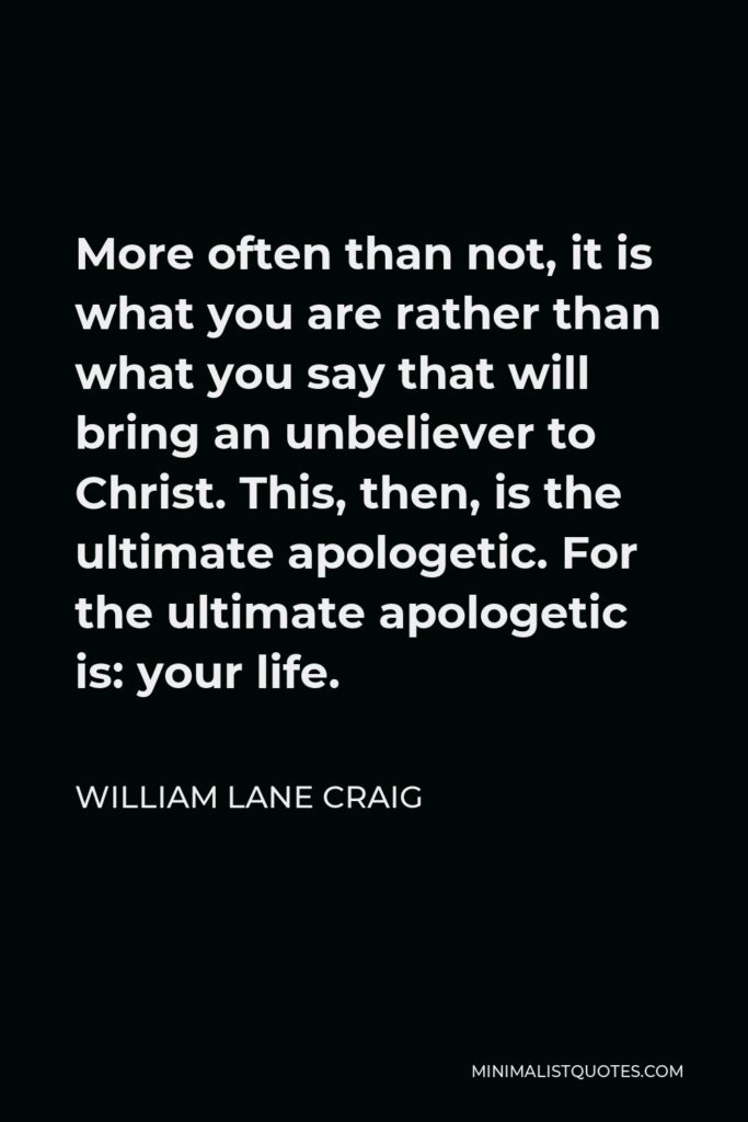 William Lane Craig Quote - More often than not, it is what you are rather than what you say that will bring an unbeliever to Christ. This, then, is the ultimate apologetic. For the ultimate apologetic is: your life.