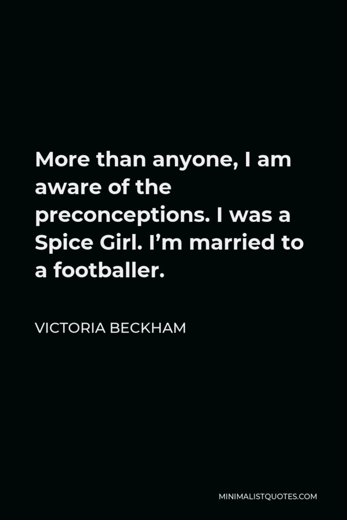 Victoria Beckham Quote - More than anyone, I am aware of the preconceptions. I was a Spice Girl. I’m married to a footballer.