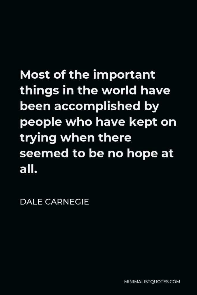 Dale Carnegie Quote - Most of the important things in the world have been accomplished by people who have kept on trying when there seemed to be no hope at all.