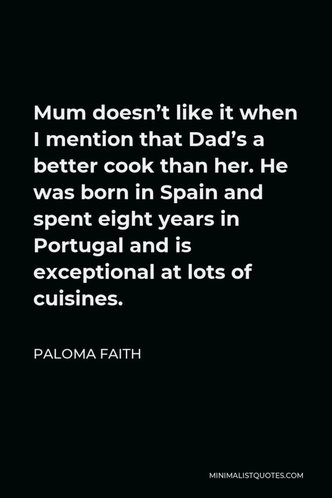 Paloma Faith Quote - Mum doesn’t like it when I mention that Dad’s a better cook than her. He was born in Spain and spent eight years in Portugal and is exceptional at lots of cuisines.