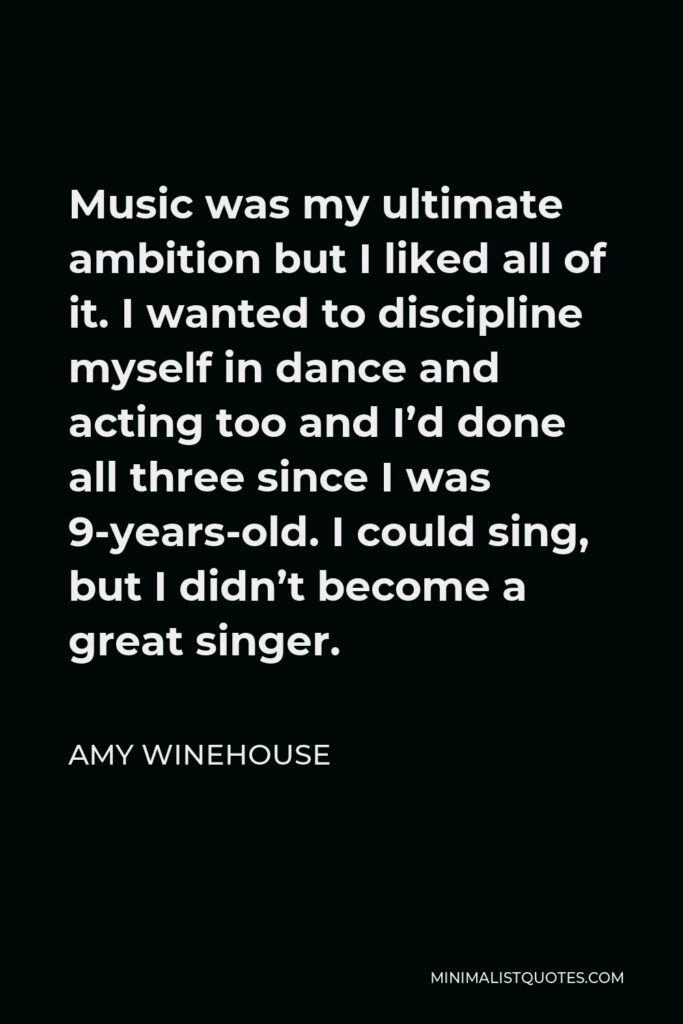 Amy Winehouse Quote - Music was my ultimate ambition but I liked all of it. I wanted to discipline myself in dance and acting too and I’d done all three since I was 9-years-old. I could sing, but I didn’t become a great singer.