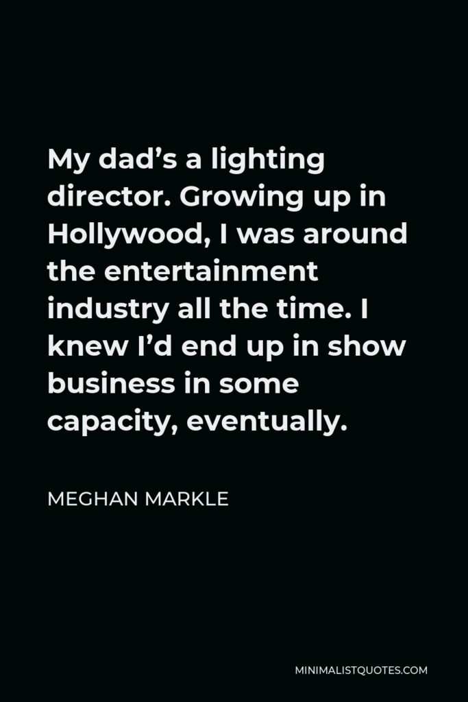 Meghan Markle Quote - My dad’s a lighting director. Growing up in Hollywood, I was around the entertainment industry all the time. I knew I’d end up in show business in some capacity, eventually.