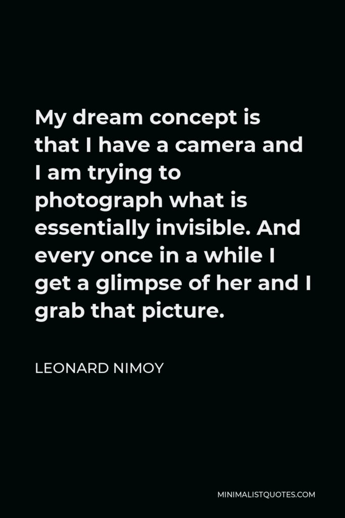 Leonard Nimoy Quote - My dream concept is that I have a camera and I am trying to photograph what is essentially invisible. And every once in a while I get a glimpse of her and I grab that picture.
