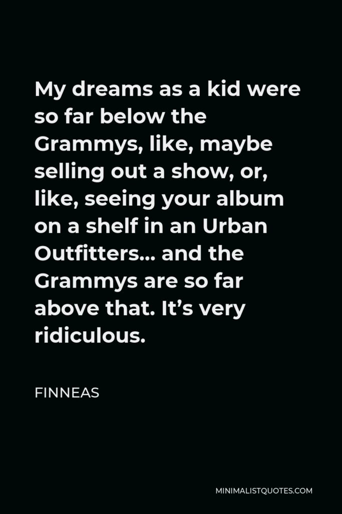 Finneas Quote - My dreams as a kid were so far below the Grammys, like, maybe selling out a show, or, like, seeing your album on a shelf in an Urban Outfitters… and the Grammys are so far above that. It’s very ridiculous.