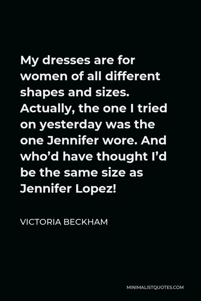 Victoria Beckham Quote - My dresses are for women of all different shapes and sizes. Actually, the one I tried on yesterday was the one Jennifer wore. And who’d have thought I’d be the same size as Jennifer Lopez!