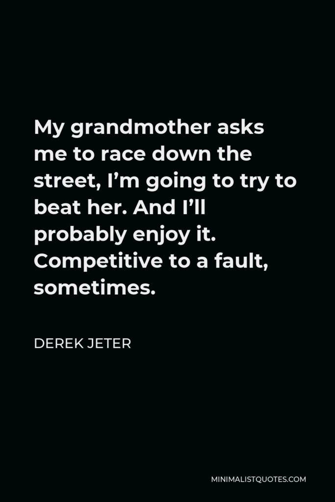 Derek Jeter Quote - My grandmother asks me to race down the street, I’m going to try to beat her. And I’ll probably enjoy it. Competitive to a fault, sometimes.