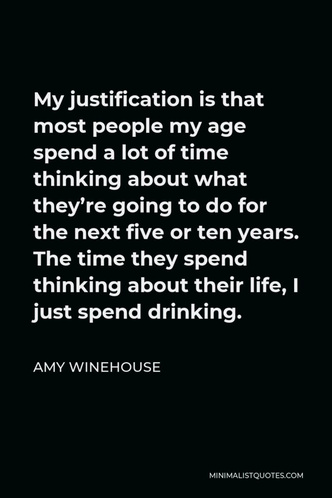 Amy Winehouse Quote - My justification is that most people my age spend a lot of time thinking about what they’re going to do for the next five or ten years. The time they spend thinking about their life, I just spend drinking.