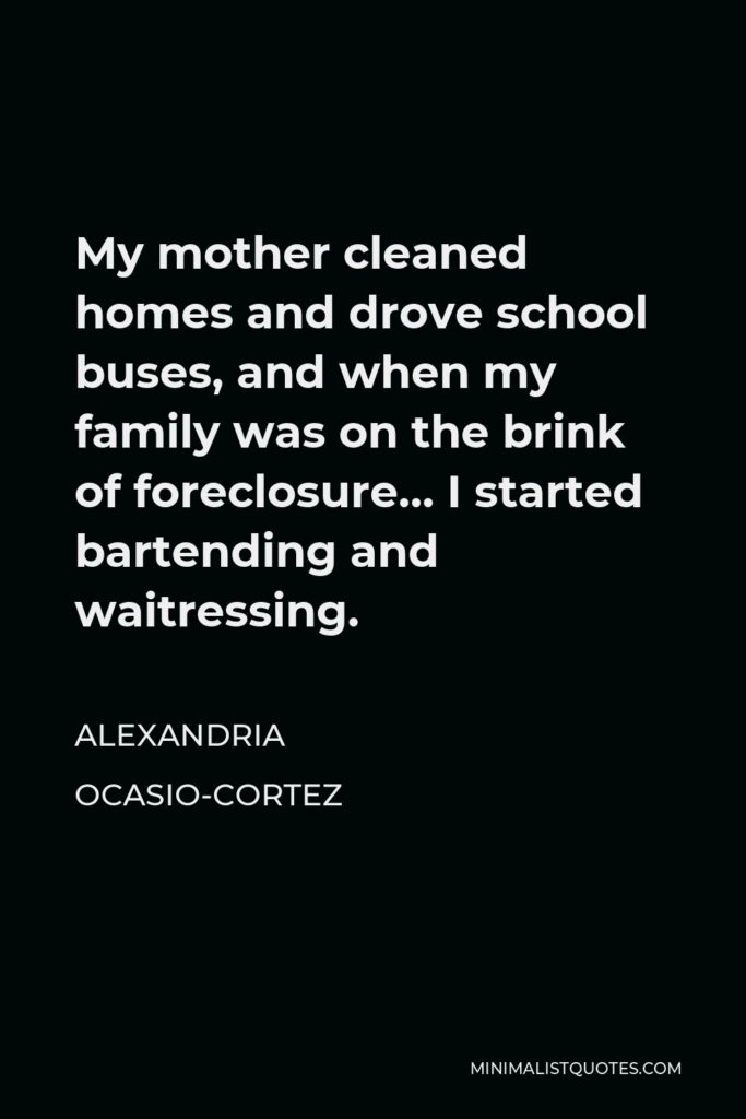 Alexandria Ocasio-Cortez Quote - My mother cleaned homes and drove school buses, and when my family was on the brink of foreclosure… I started bartending and waitressing.