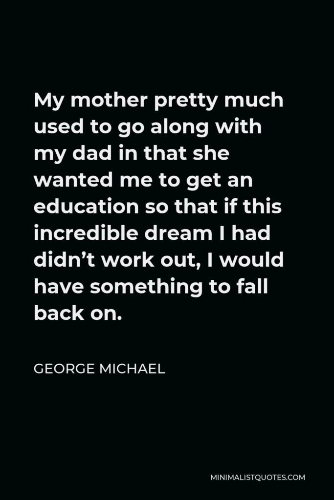 George Michael Quote - My mother pretty much used to go along with my dad in that she wanted me to get an education so that if this incredible dream I had didn’t work out, I would have something to fall back on.