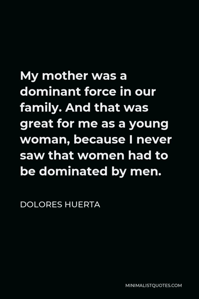 Dolores Huerta Quote - My mother was a dominant force in our family. And that was great for me as a young woman, because I never saw that women had to be dominated by men.