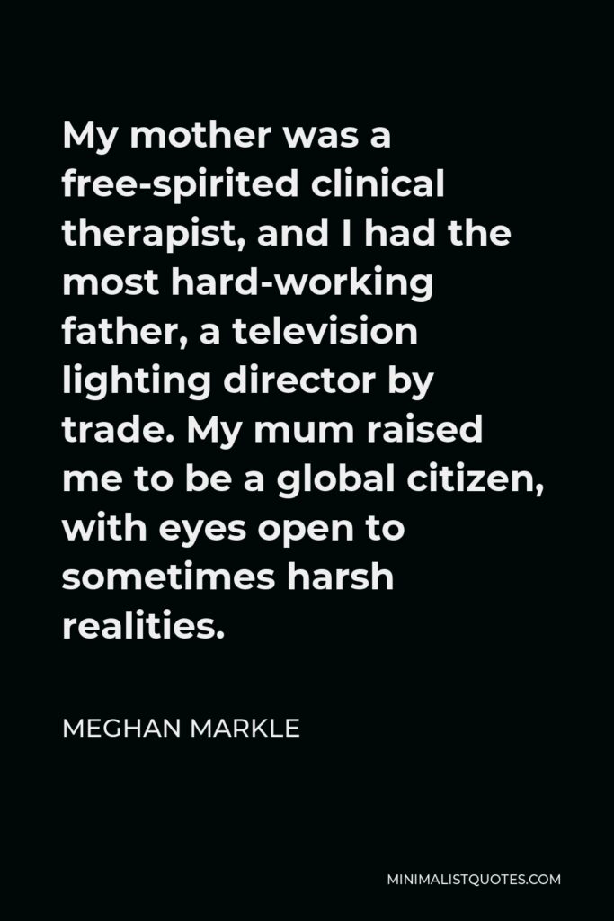 Meghan Markle Quote - My mother was a free-spirited clinical therapist, and I had the most hard-working father, a television lighting director by trade. My mum raised me to be a global citizen, with eyes open to sometimes harsh realities.