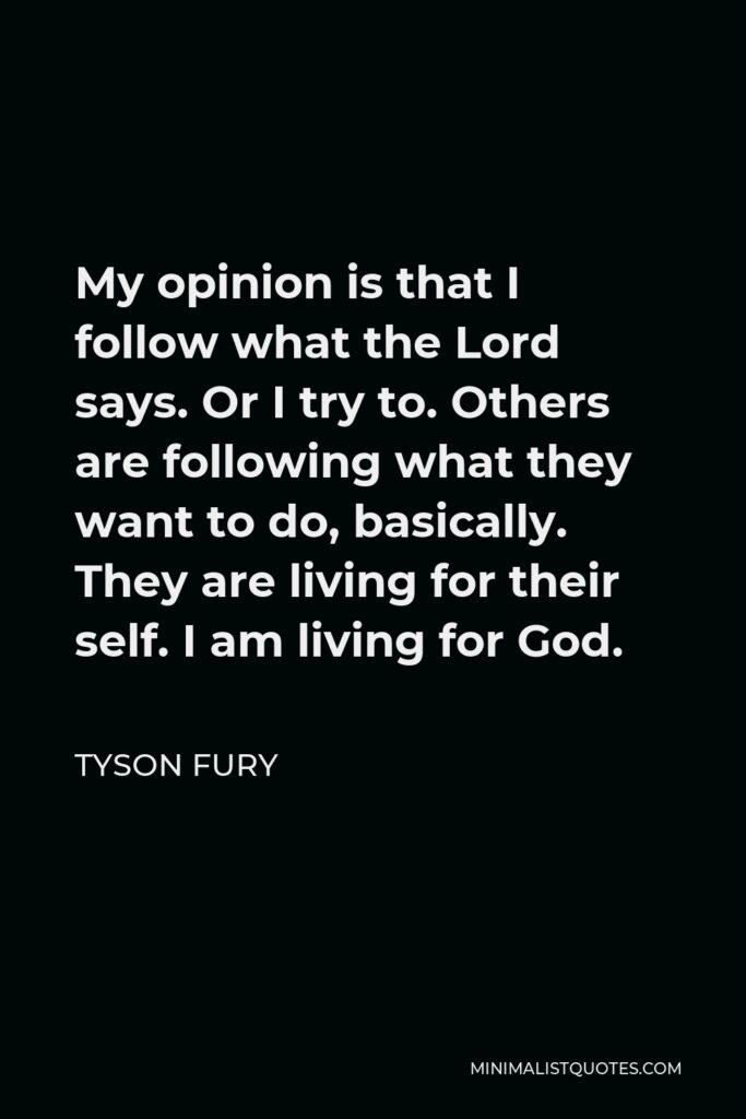 Tyson Fury Quote - My opinion is that I follow what the Lord says. Or I try to. Others are following what they want to do, basically. They are living for their self. I am living for God.