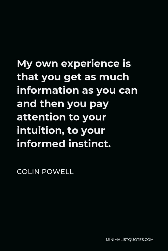 Colin Powell Quote - My own experience is that you get as much information as you can and then you pay attention to your intuition, to your informed instinct.
