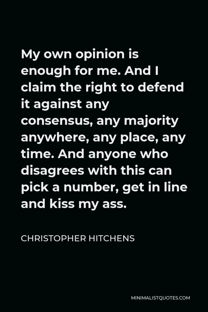 Christopher Hitchens Quote - My own opinion is enough for me. And I claim the right to defend it against any consensus, any majority anywhere, any place, any time. And anyone who disagrees with this can pick a number, get in line and kiss my ass.