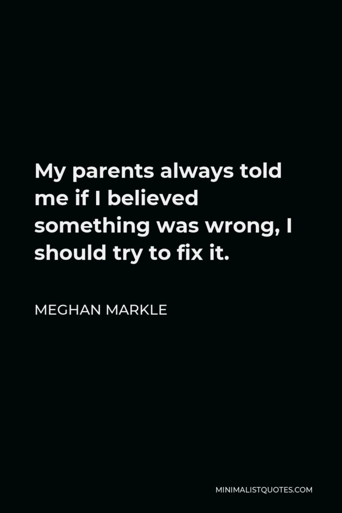 Meghan Markle Quote - My parents always told me if I believed something was wrong, I should try to fix it.