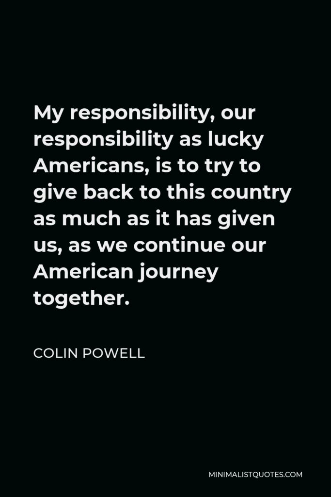 Colin Powell Quote - My responsibility, our responsibility as lucky Americans, is to try to give back to this country as much as it has given us, as we continue our American journey together.