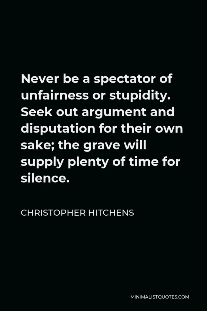 Christopher Hitchens Quote - Never be a spectator of unfairness or stupidity. Seek out argument and disputation for their own sake; the grave will supply plenty of time for silence.
